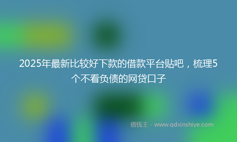 2025年最新比较好下款的借款平台贴吧，梳理5个不看负债的网贷口子