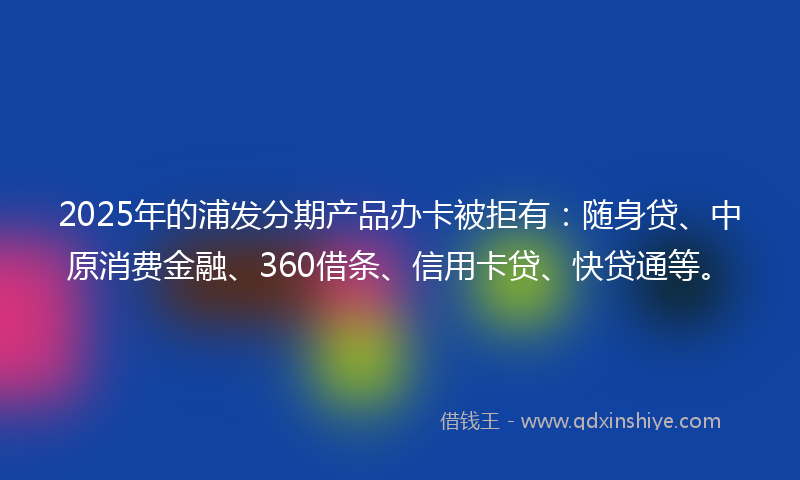 2025年的浦发分期产品办卡被拒有：随身贷、中原消费金融、360借条、信用卡贷、快贷通等。