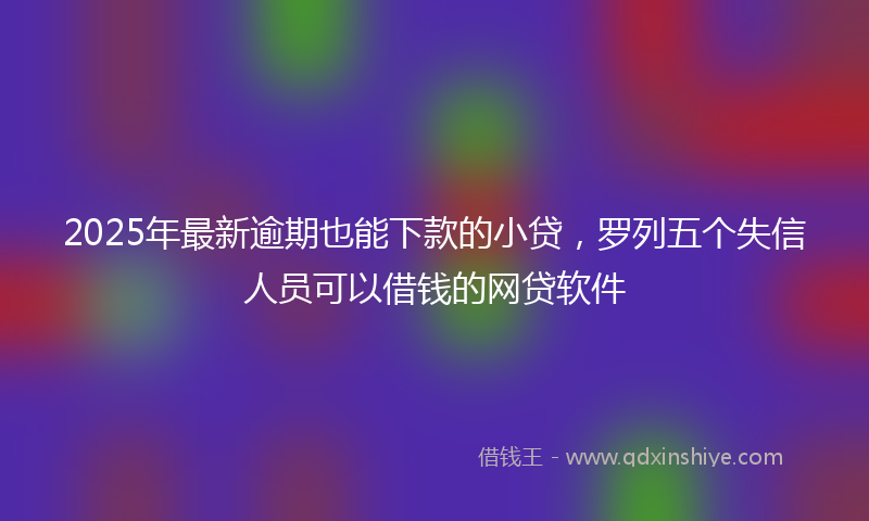 2025年最新逾期也能下款的小贷，罗列五个失信人员可以借钱的网贷软件