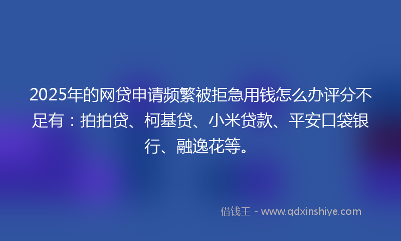 2025年的网贷申请频繁被拒急用钱怎么办评分不足有：拍拍贷、柯基贷、小米贷款、平安口袋银行、融逸花等。