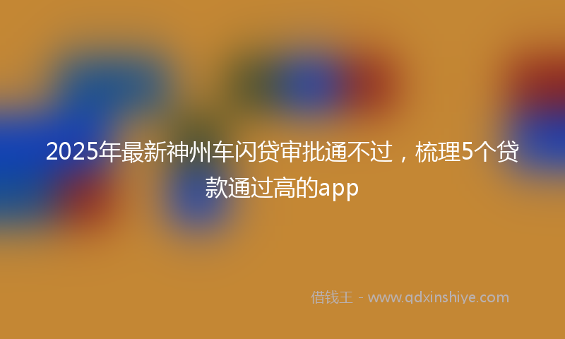 2025年最新神州车闪贷审批通不过，梳理5个贷款通过高的app