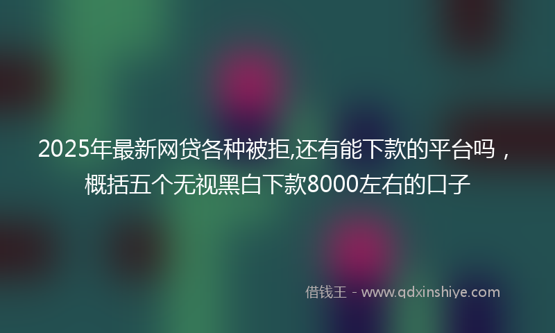2025年最新网贷各种被拒,还有能下款的平台吗，概括五个无视黑白下款8000左右的口子