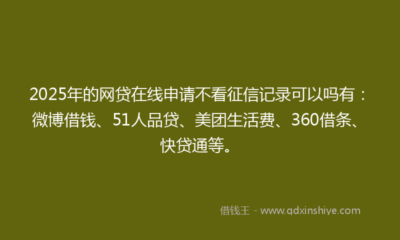 2025年的网贷在线申请不看征信记录可以吗有：微博借钱、51人品贷、美团生活费、360借条、快贷通等。