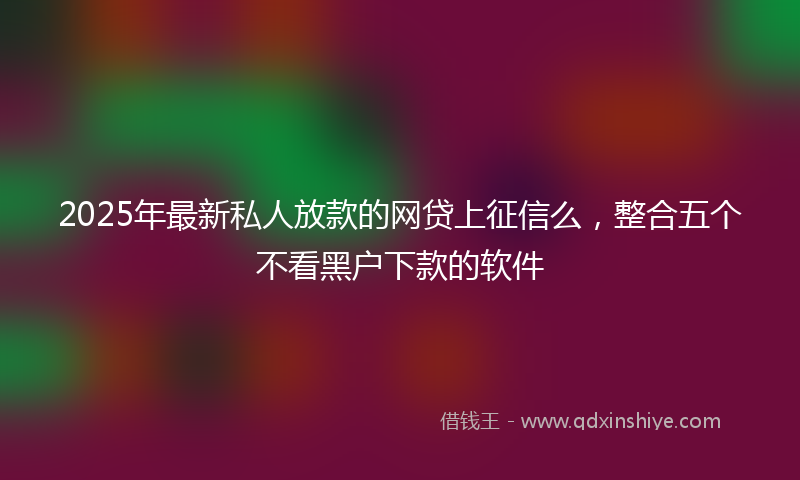 2025年最新私人放款的网贷上征信么，整合五个不看黑户下款的软件