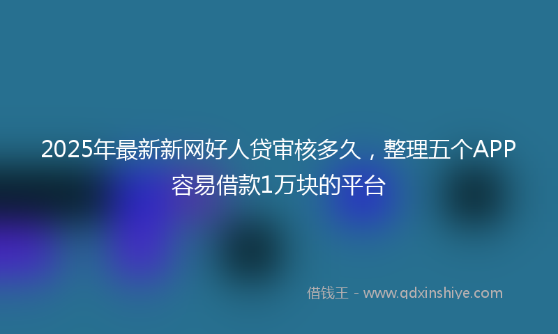2025年最新新网好人贷审核多久，整理五个APP容易借款1万块的平台