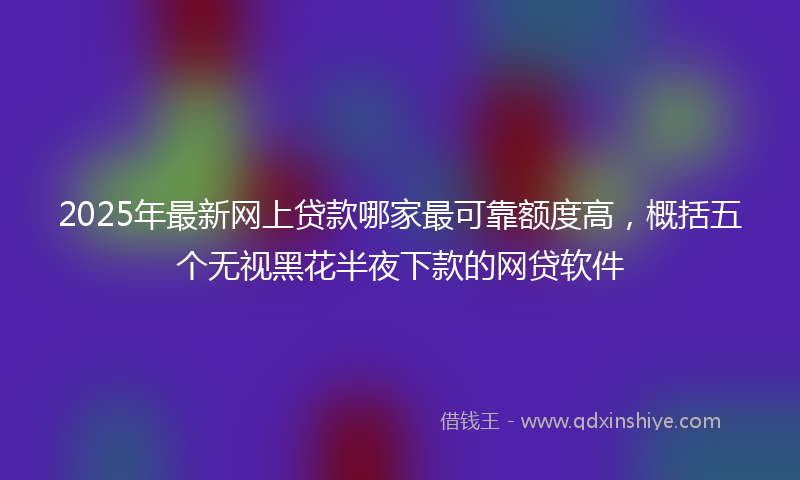 2025年最新网上贷款哪家最可靠额度高，概括五个无视黑花半夜下款的网贷软件