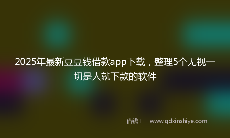 2025年最新豆豆钱借款app下载，整理5个无视一切是人就下款的软件