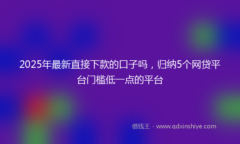 2025年最新直接下款的口子吗，归纳5个网贷平台门槛低一点的平台