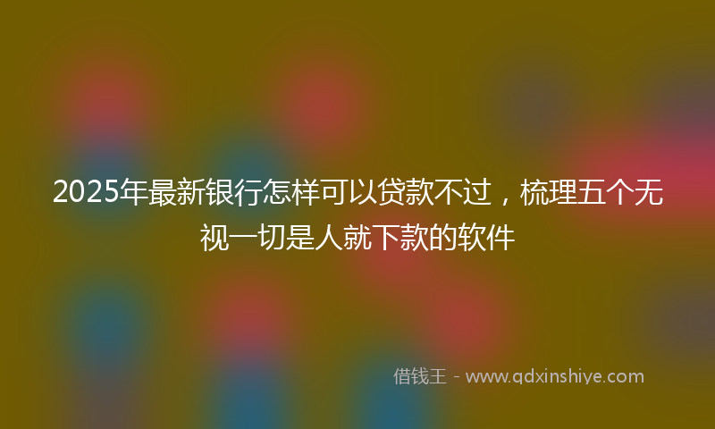 2025年最新银行怎样可以贷款不过，梳理五个无视一切是人就下款的软件