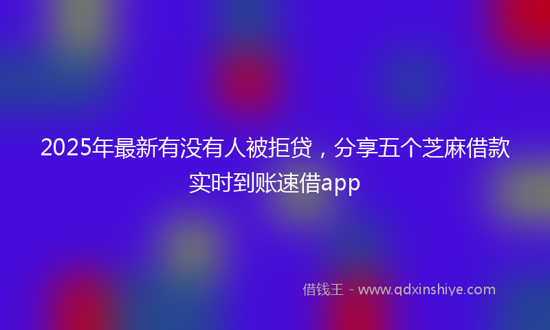2025年最新有没有人被拒贷，分享五个芝麻借款实时到账速借app