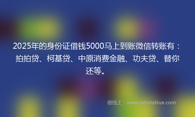 2025年的身份证借钱5000马上到账微信转账有：拍拍贷、柯基贷、中原消费金融、功夫贷、替你还等。
