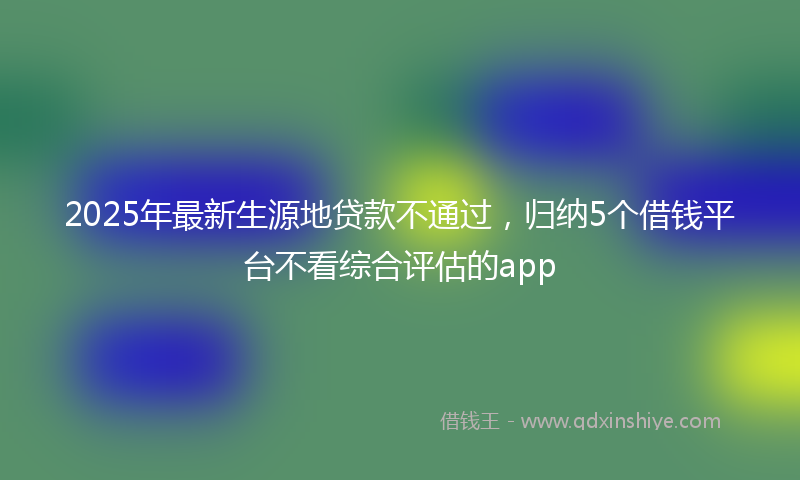 2025年最新生源地贷款不通过，归纳5个借钱平台不看综合评估的app