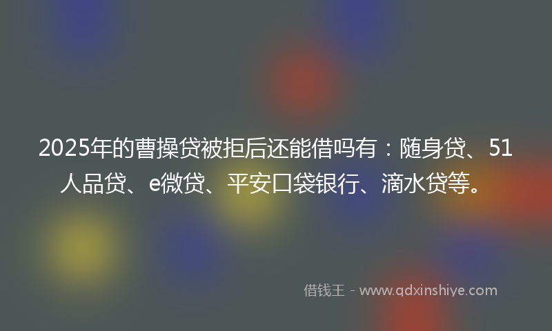 2025年的曹操贷被拒后还能借吗有：随身贷、51人品贷、e微贷、平安口袋银行、滴水贷等。