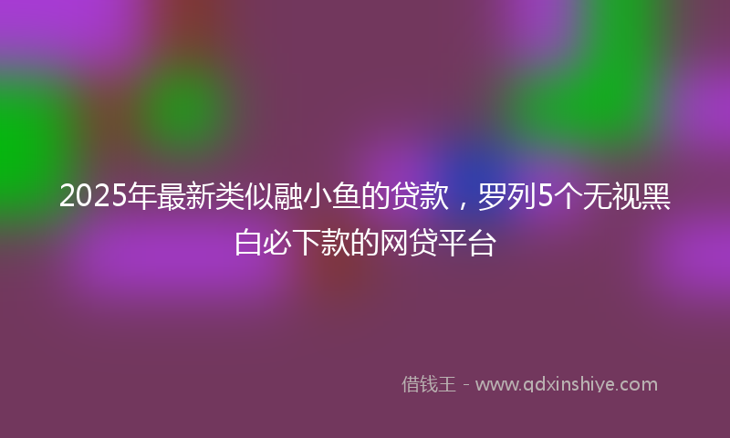2025年最新类似融小鱼的贷款，罗列5个无视黑白必下款的网贷平台