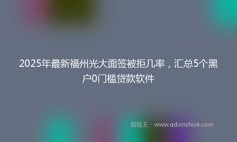2025年最新福州光大面签被拒几率，汇总5个黑户0门槛贷款软件