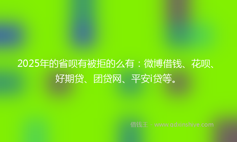 2025年的省呗有被拒的么有：微博借钱、花呗、好期贷、团贷网、平安i贷等。