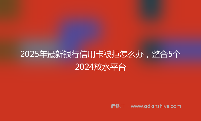 2025年最新银行信用卡被拒怎么办，整合5个2024放水平台