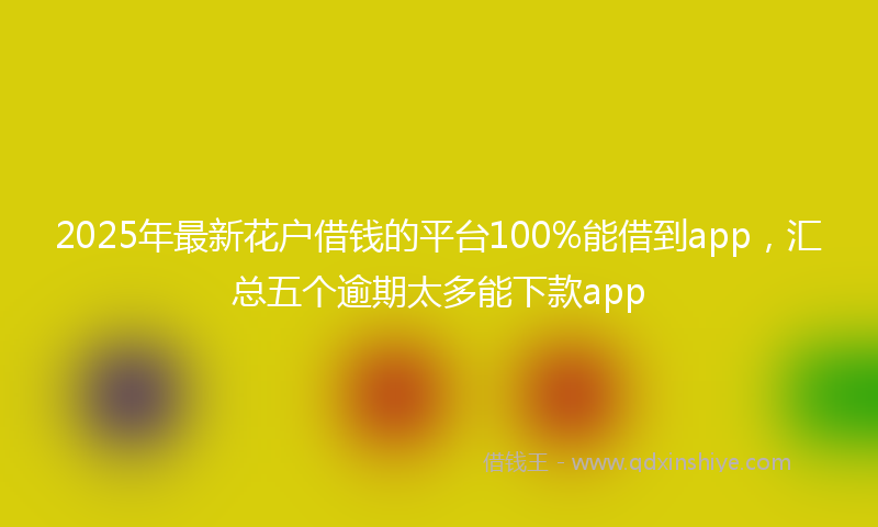 2025年最新花户借钱的平台100%能借到app，汇总五个逾期太多能下款app
