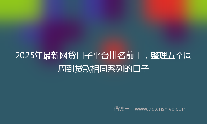 2025年最新网贷口子平台排名前十，整理五个周周到贷款相同系列的口子