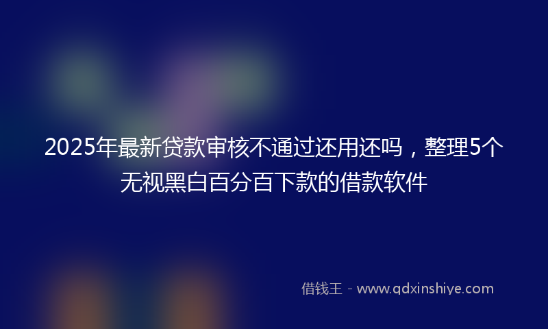 2025年最新贷款审核不通过还用还吗，整理5个无视黑白百分百下款的借款软件