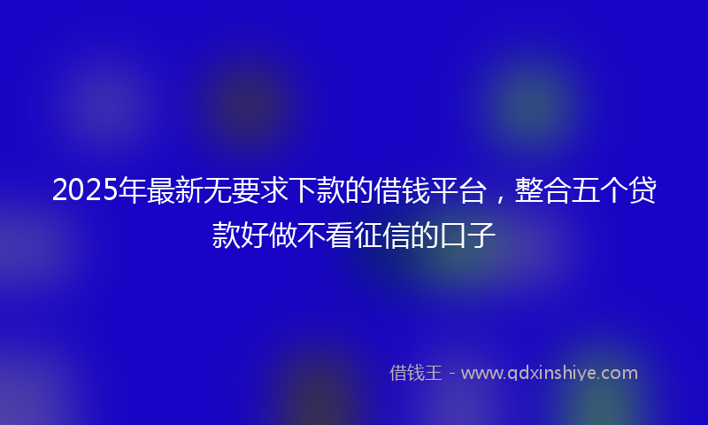 2025年最新无要求下款的借钱平台，整合五个贷款好做不看征信的口子