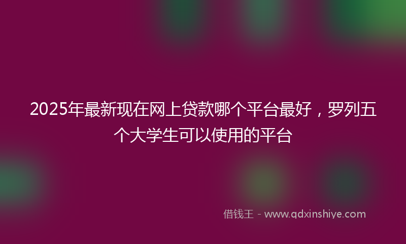2025年最新现在网上贷款哪个平台最好，罗列五个大学生可以使用的平台