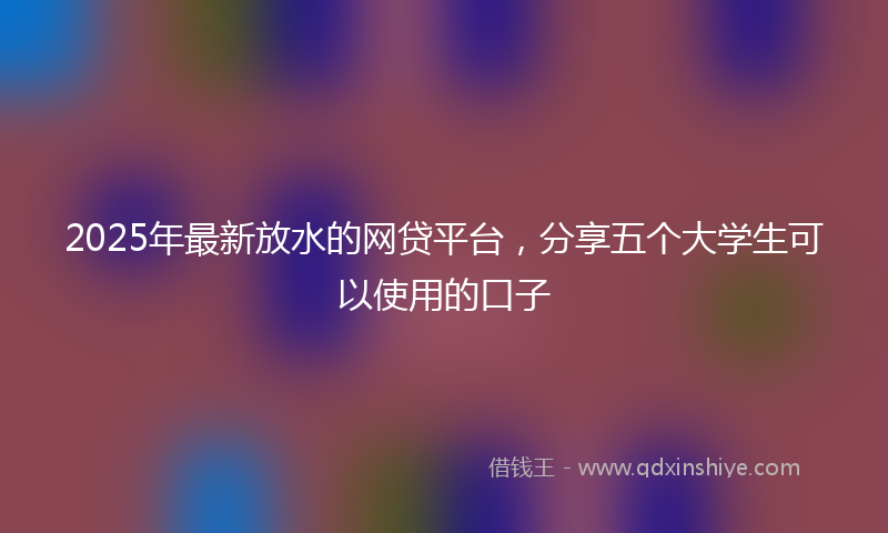 2025年最新放水的网贷平台，分享五个大学生可以使用的口子