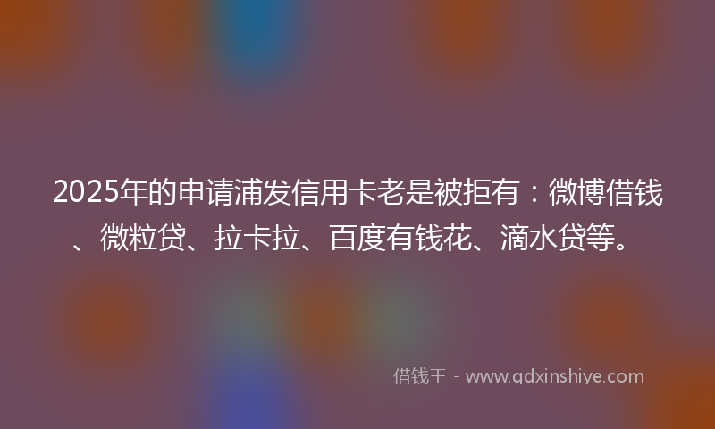 2025年的申请浦发信用卡老是被拒有：微博借钱、微粒贷、拉卡拉、百度有钱花、滴水贷等。