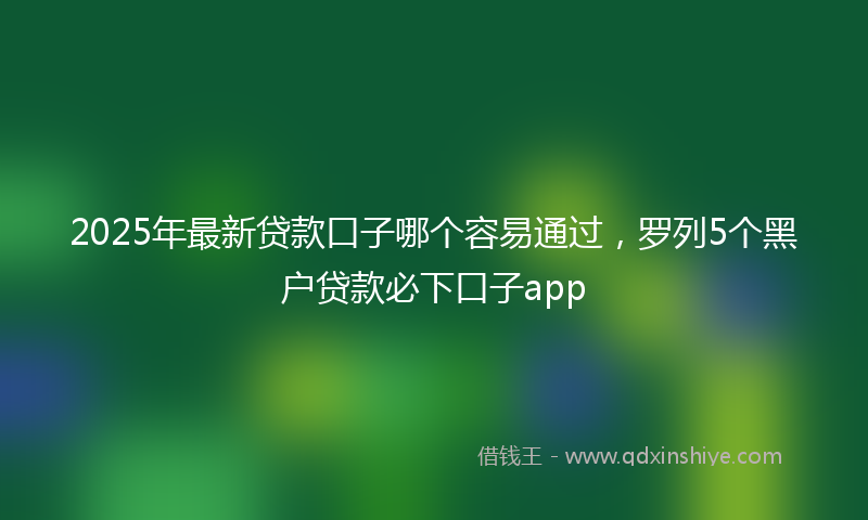 2025年最新贷款口子哪个容易通过，罗列5个黑户贷款必下口子app