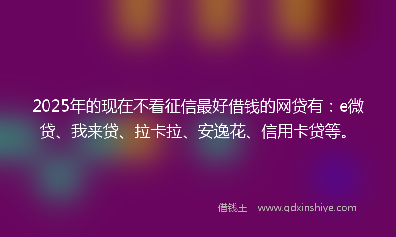 2025年的现在不看征信最好借钱的网贷有：e微贷、我来贷、拉卡拉、安逸花、信用卡贷等。