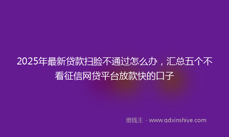 2025年最新贷款扫脸不通过怎么办，汇总五个不看征信网贷平台放款快的口子