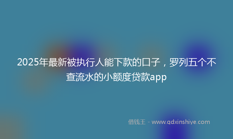 2025年最新被执行人能下款的口子，罗列五个不查流水的小额度贷款app