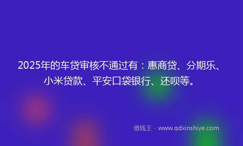 2025年的车贷审核不通过有：惠商贷、分期乐、小米贷款、平安口袋银行、还呗等。