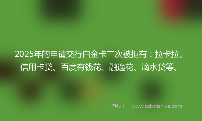 2025年的申请交行白金卡三次被拒有：拉卡拉、信用卡贷、百度有钱花、融逸花、滴水贷等。
