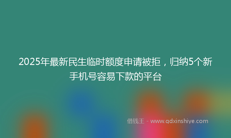 2025年最新民生临时额度申请被拒，归纳5个新手机号容易下款的平台