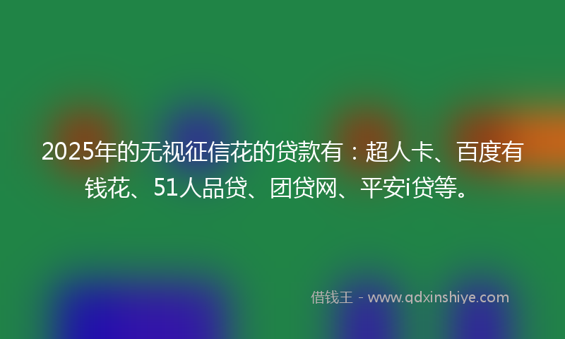 2025年的无视征信花的贷款有：超人卡、百度有钱花、51人品贷、团贷网、平安i贷等。