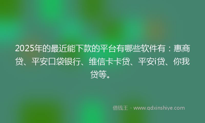 2025年的最近能下款的平台有哪些软件有：惠商贷、平安口袋银行、维信卡卡贷、平安i贷、你我贷等。