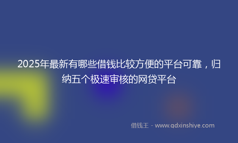 2025年最新有哪些借钱比较方便的平台可靠，归纳五个极速审核的网贷平台