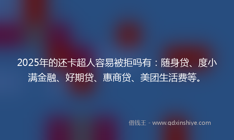 2025年的还卡超人容易被拒吗有：随身贷、度小满金融、好期贷、惠商贷、美团生活费等。