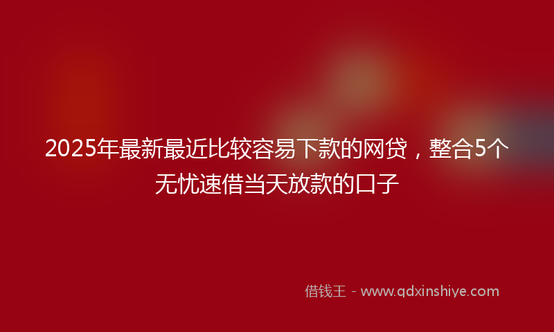 2025年最新最近比较容易下款的网贷，整合5个无忧速借当天放款的口子