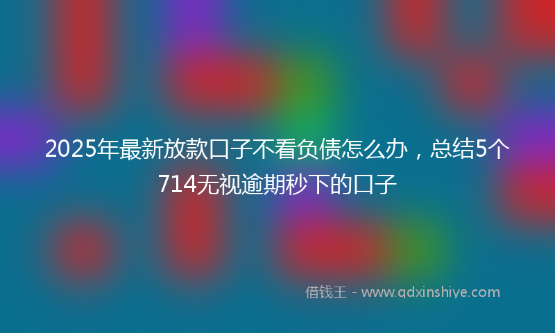 2025年最新放款口子不看负债怎么办，总结5个714无视逾期秒下的口子