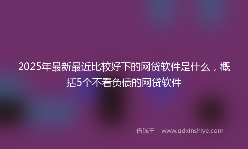 2025年最新最近比较好下的网贷软件是什么，概括5个不看负债的网贷软件