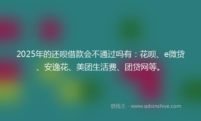 2025年的还呗借款会不通过吗有：花呗、e微贷、安逸花、美团生活费、团贷网等。