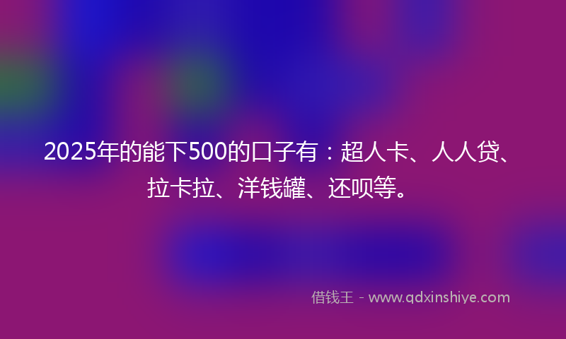 2025年的能下500的口子有：超人卡、人人贷、拉卡拉、洋钱罐、还呗等。