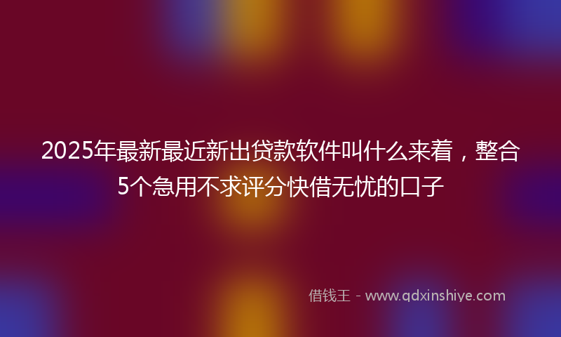 2025年最新最近新出贷款软件叫什么来着，整合5个急用不求评分快借无忧的口子