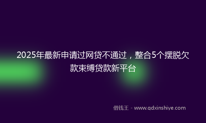 2025年最新申请过网贷不通过，整合5个摆脱欠款束缚贷款新平台
