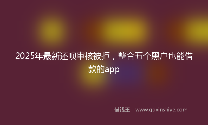 2025年最新还呗审核被拒，整合五个黑户也能借款的app