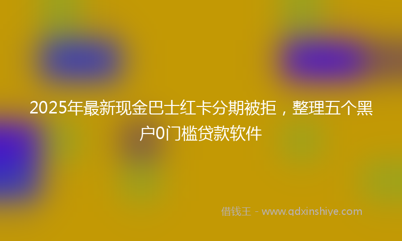 2025年最新现金巴士红卡分期被拒，整理五个黑户0门槛贷款软件