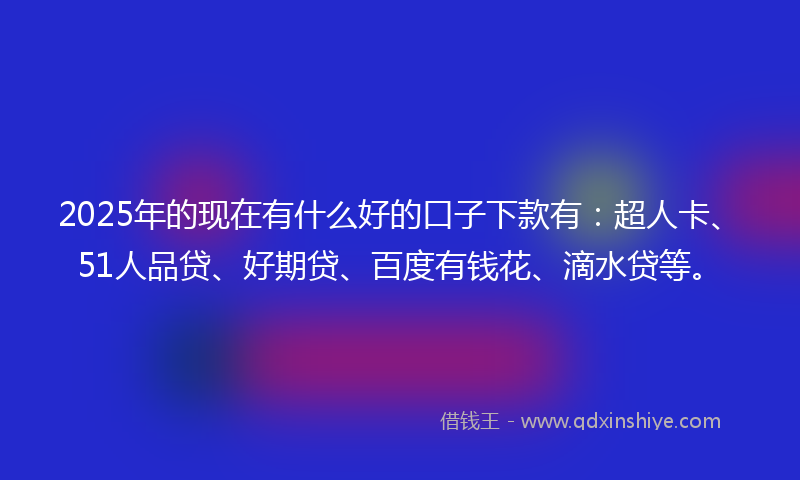 2025年的现在有什么好的口子下款有：超人卡、51人品贷、好期贷、百度有钱花、滴水贷等。