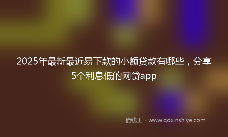 2025年最新最近易下款的小额贷款有哪些，分享5个利息低的网贷app